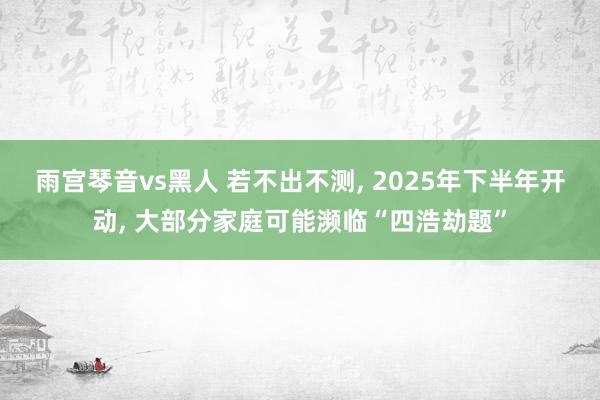 雨宫琴音vs黑人 若不出不测， 2025年下半年开动， 大部分家庭可能濒临“四浩劫题”