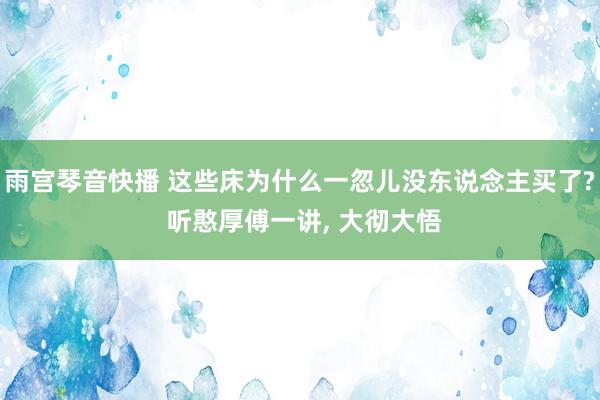 雨宫琴音快播 这些床为什么一忽儿没东说念主买了? 听憨厚傅一讲， 大彻大悟