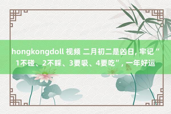 hongkongdoll 视频 二月初二是凶日， 牢记“1不碰、2不睬、3要吸、4要吃”， 一年好运