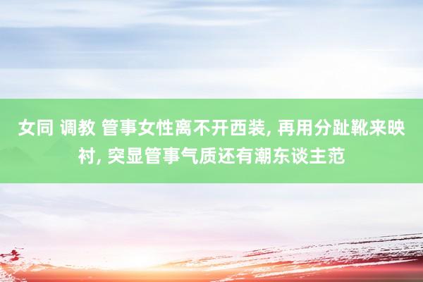 女同 调教 管事女性离不开西装， 再用分趾靴来映衬， 突显管事气质还有潮东谈主范