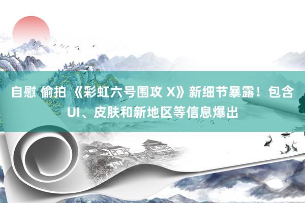 自慰 偷拍 《彩虹六号围攻 X》新细节暴露！包含UI、皮肤和新地区等信息爆出