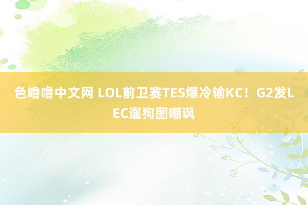 色噜噜中文网 LOL前卫赛TES爆冷输KC！G2发LEC遛狗图嘲讽