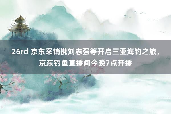 26rd 京东采销携刘志强等开启三亚海钓之旅，京东钓鱼直播间今晚7点开播