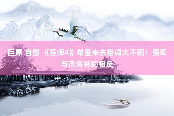 巨屌 自慰 《巫师4》希里来去格调大不同！强调与杰洛特的相反