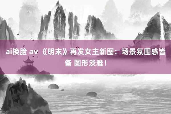 ai换脸 av 《明末》再发女主新图：场景氛围感皆备 图形淡雅！