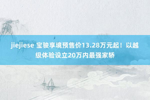 jiejiese 宝骏享境预售价13.28万元起！以越级体验设立20万内最强家轿