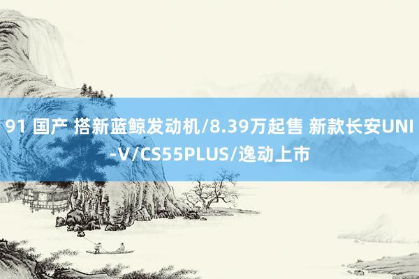 91 国产 搭新蓝鲸发动机/8.39万起售 新款长安UNI-V/CS55PLUS/逸动上市