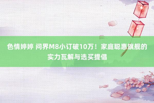 色情婷婷 问界M8小订破10万！家庭聪惠旗舰的实力瓦解与选买提倡