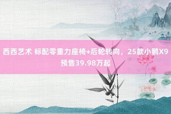 西西艺术 标配零重力座椅+后轮转向，25款小鹏X9预售39.98万起