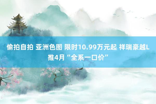 偷拍自拍 亚洲色图 限时10.99万元起 祥瑞豪越L推4月“全系一口价”