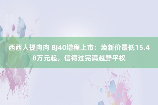 西西人提肉肉 BJ40增程上市：焕新价最低15.48万元起，信得过完满越野平权