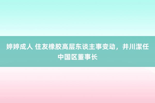 婷婷成人 住友橡胶高层东谈主事变动，井川潔任中国区董事长