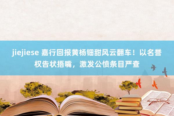 jiejiese 嘉行回报黄杨钿甜风云翻车！以名誉权告状捂嘴，激发公愤条目严查