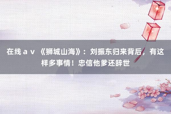 在线ａｖ 《狮城山海》：刘振东归来背后，有这样多事情！忠信他爹还辞世