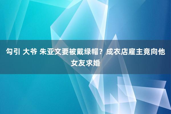 勾引 大爷 朱亚文要被戴绿帽？成衣店雇主竟向他女友求婚