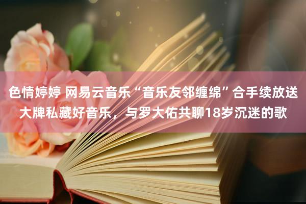 色情婷婷 网易云音乐“音乐友邻缠绵”合手续放送大牌私藏好音乐，与罗大佑共聊18岁沉迷的歌