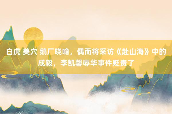 白虎 美穴 鹅厂晓喻，偶而将采访《赴山海》中的成毅，李凯馨辱华事件贬责了