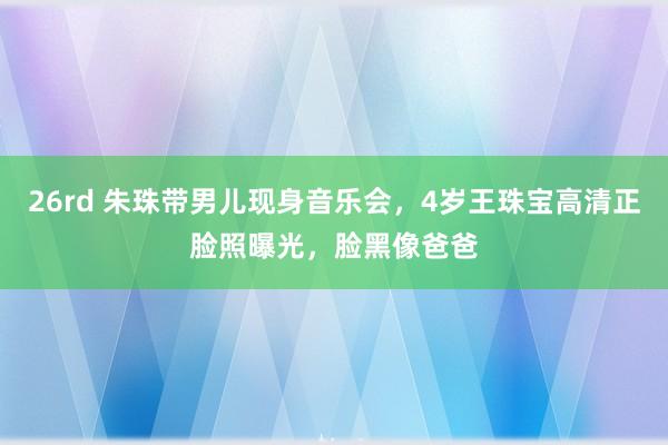 26rd 朱珠带男儿现身音乐会，4岁王珠宝高清正脸照曝光，脸黑像爸爸