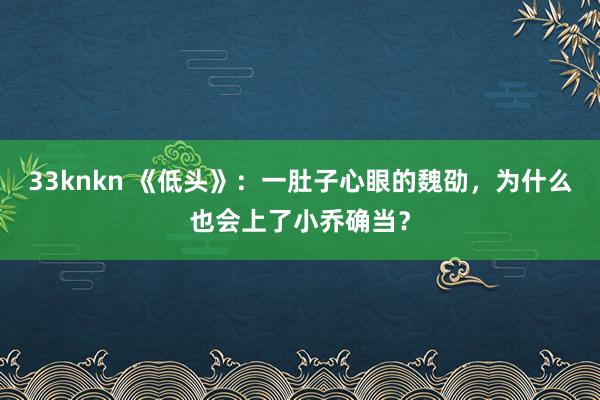 33knkn 《低头》：一肚子心眼的魏劭，为什么也会上了小乔确当？