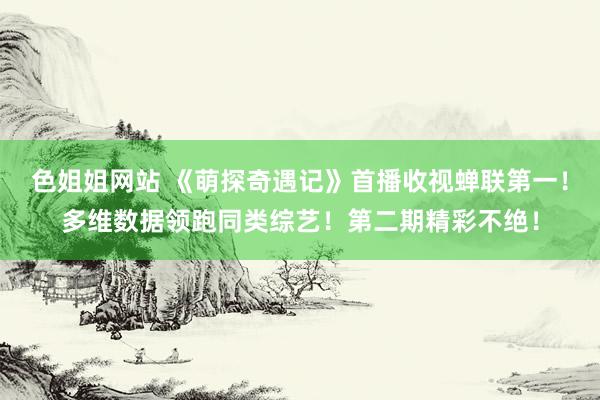 色姐姐网站 《萌探奇遇记》首播收视蝉联第一！多维数据领跑同类综艺！第二期精彩不绝！