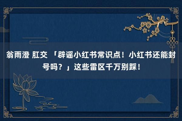 翁雨澄 肛交 「辟谣小红书常识点！小红书还能封号吗？」这些雷区千万别踩！