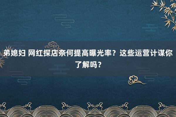 弟媳妇 网红探店奈何提高曝光率？这些运营计谋你了解吗？