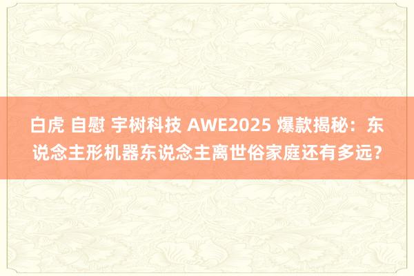 白虎 自慰 宇树科技 AWE2025 爆款揭秘：东说念主形机器东说念主离世俗家庭还有多远？