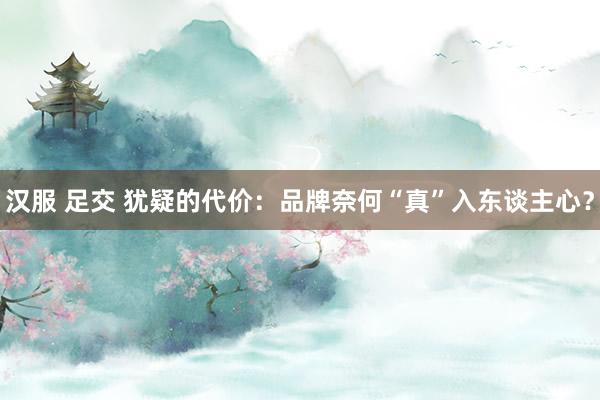 汉服 足交 犹疑的代价：品牌奈何“真”入东谈主心？