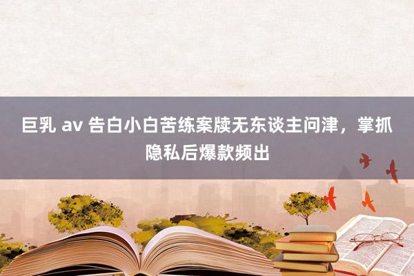 巨乳 av 告白小白苦练案牍无东谈主问津，掌抓隐私后爆款频出