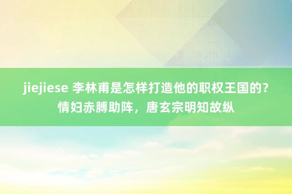 jiejiese 李林甫是怎样打造他的职权王国的？情妇赤膊助阵，唐玄宗明知故纵