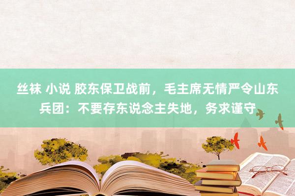 丝袜 小说 胶东保卫战前，毛主席无情严令山东兵团：不要存东说念主失地，务求谨守