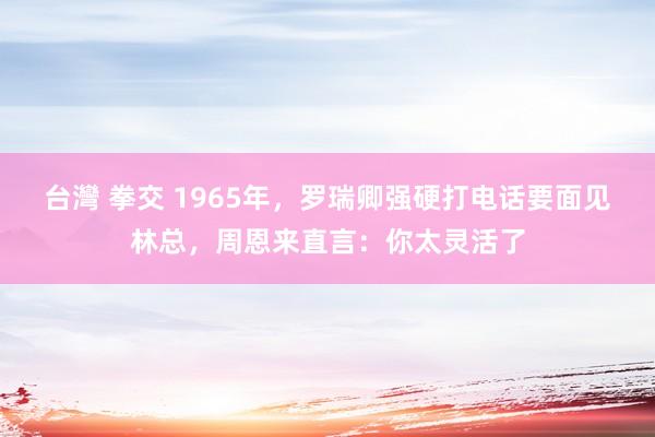 台灣 拳交 1965年，罗瑞卿强硬打电话要面见林总，周恩来直言：你太灵活了