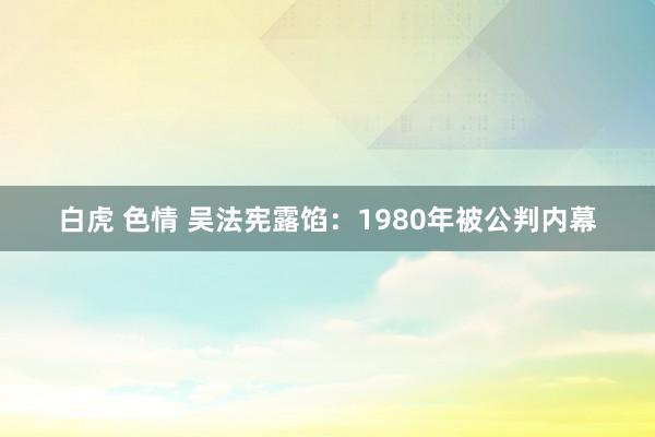 白虎 色情 吴法宪露馅：1980年被公判内幕