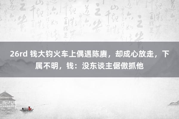 26rd 钱大钧火车上偶遇陈赓，却成心放走，下属不明，钱：没东谈主倨傲抓他