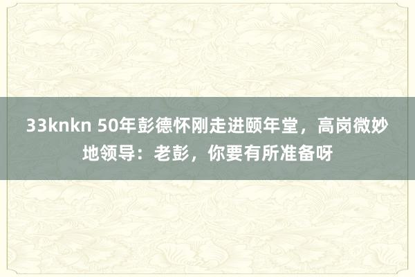 33knkn 50年彭德怀刚走进颐年堂，高岗微妙地领导：老彭，你要有所准备呀