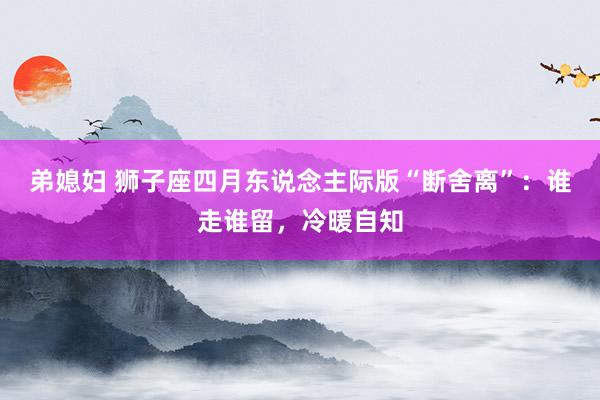 弟媳妇 狮子座四月东说念主际版“断舍离”：谁走谁留，冷暖自知