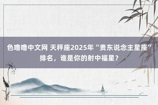 色噜噜中文网 天秤座2025年“贵东说念主星座”排名，谁是你的射中福星？