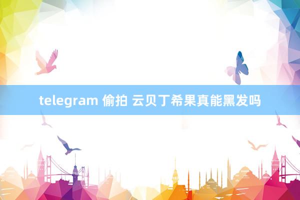 telegram 偷拍 云贝丁希果真能黑发吗
