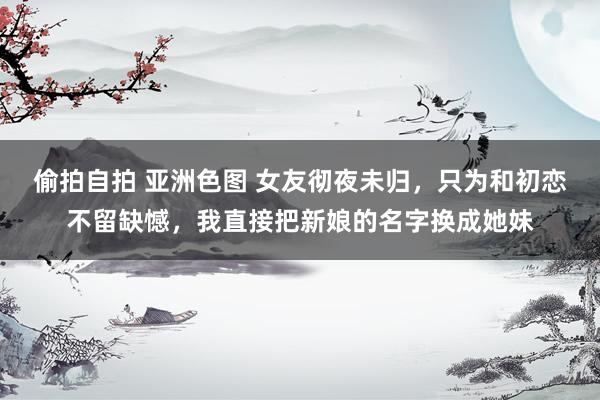 偷拍自拍 亚洲色图 女友彻夜未归，只为和初恋不留缺憾，我直接把新娘的名字换成她妹