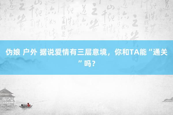 伪娘 户外 据说爱情有三层意境，你和TA能“通关”吗？