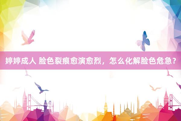 婷婷成人 脸色裂痕愈演愈烈，怎么化解脸色危急？