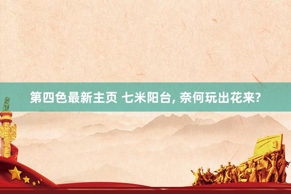 第四色最新主页 七米阳台， 奈何玩出花来?