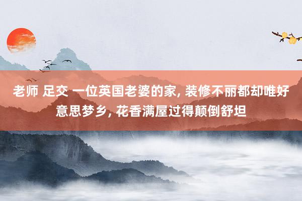 老师 足交 一位英国老婆的家， 装修不丽都却唯好意思梦乡， 花香满屋过得颠倒舒坦