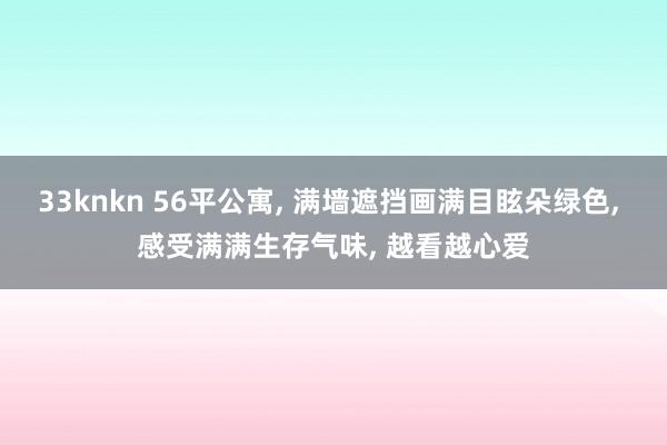 33knkn 56平公寓， 满墙遮挡画满目眩朵绿色， 感受满满生存气味， 越看越心爱