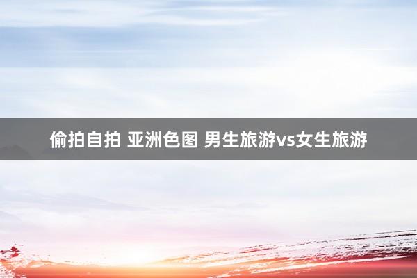 偷拍自拍 亚洲色图 男生旅游vs女生旅游