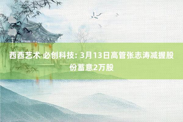 西西艺术 必创科技: 3月13日高管张志涛减握股份蓄意2万股