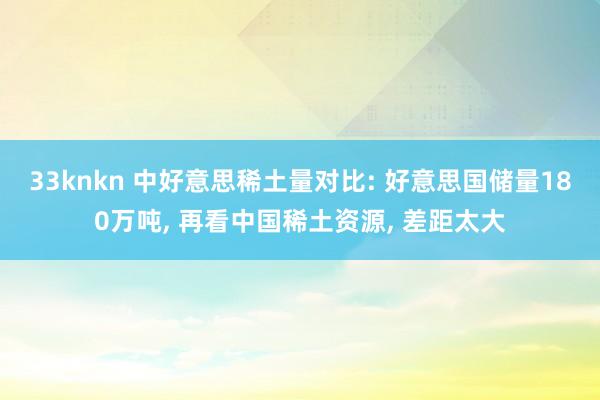 33knkn 中好意思稀土量对比: 好意思国储量180万吨， 再看中国稀土资源， 差距太大