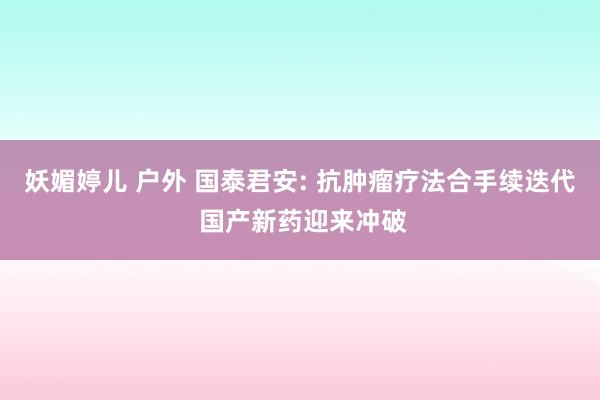 妖媚婷儿 户外 国泰君安: 抗肿瘤疗法合手续迭代 国产新药迎来冲破