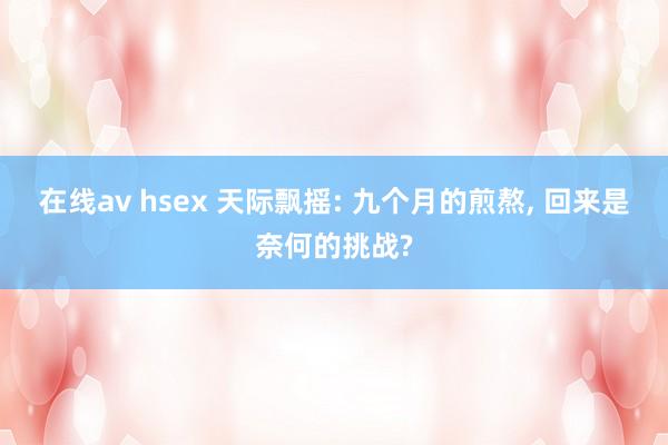 在线av hsex 天际飘摇: 九个月的煎熬, 回来是奈何的挑战?