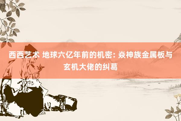 西西艺术 地球六亿年前的机密: 焱神族金属板与玄机大佬的纠葛